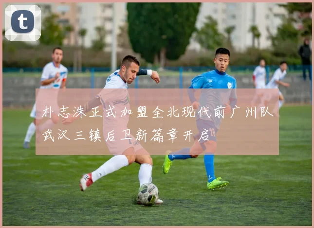 朴志洙正式加盟全北现代前广州队武汉三镇后卫新篇章开启