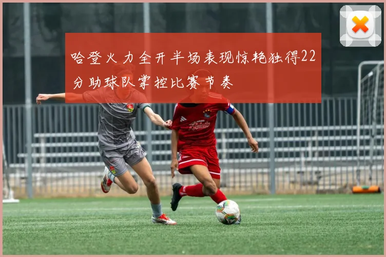 哈登火力全开半场表现惊艳独得22分助球队掌控比赛节奏