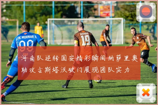 河南队逆转国安精彩瞬间纳萨里奥助攻古斯塔沃破门展现团队实力