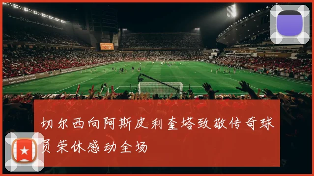 切尔西向阿斯皮利奎塔致敬传奇球员荣休感动全场