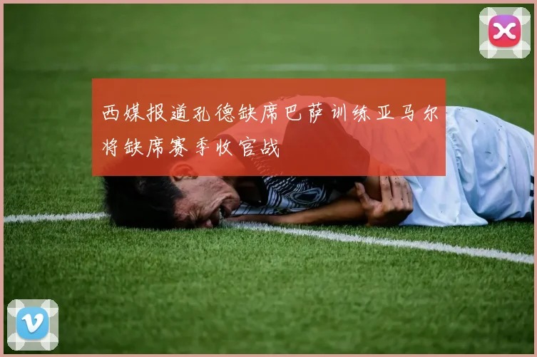 西媒报道孔德缺席巴萨训练亚马尔将缺席赛季收官战