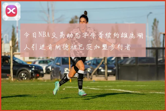 今日NBA交易动态字母哥续约雄鹿湖人引进肯纳德祖巴茨加盟步行者