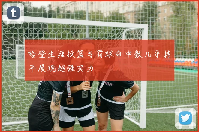 哈登生涯投篮与罚球命中数几乎持平展现超强实力