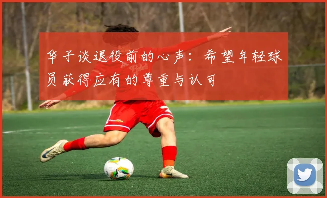 华子谈退役前的心声：希望年轻球员获得应有的尊重与认可