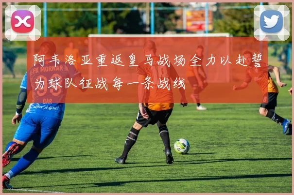 阿韦洛亚重返皇马战场全力以赴誓为球队征战每一条战线