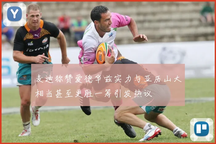 麦迪称赞爱德华兹实力与亚历山大相当甚至更胜一筹引发热议
